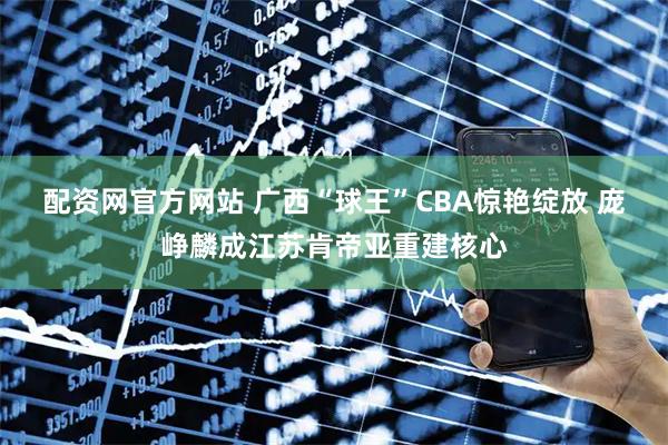 配资网官方网站 广西“球王”CBA惊艳绽放 庞峥麟成江苏肯帝亚重建核心