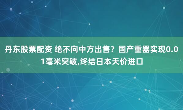 丹东股票配资 绝不向中方出售？国产重器实现0.01毫米突破,终结日本天价进口