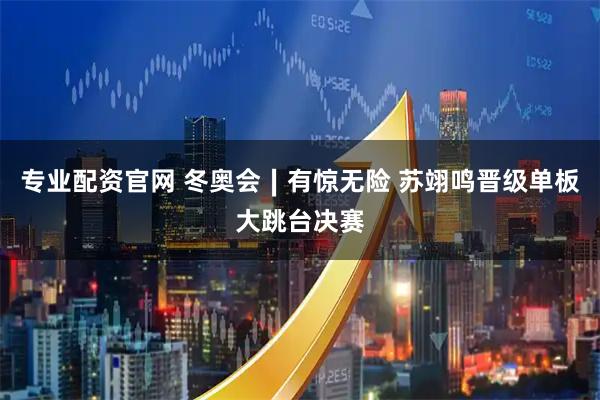 专业配资官网 冬奥会∣有惊无险 苏翊鸣晋级单板大跳台决赛