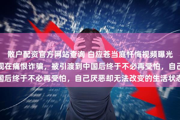 散户配资官方网站查询 白应苍当庭忏悔视频曝光，向中国人民道歉：我现在痛恨诈骗，被引渡到中国后终于不必再受怕，自己厌恶却无法改变的生活状态