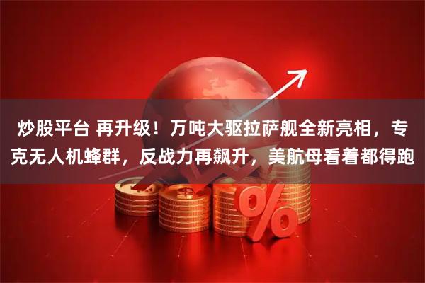 炒股平台 再升级！万吨大驱拉萨舰全新亮相，专克无人机蜂群，反战力再飙升，美航母看着都得跑