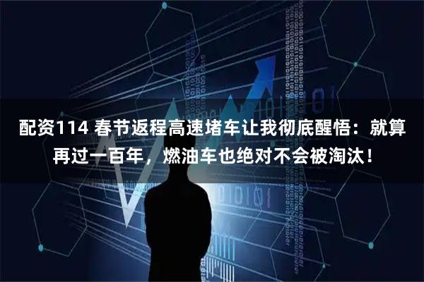 配资114 春节返程高速堵车让我彻底醒悟：就算再过一百年，燃油车也绝对不会被淘汰！