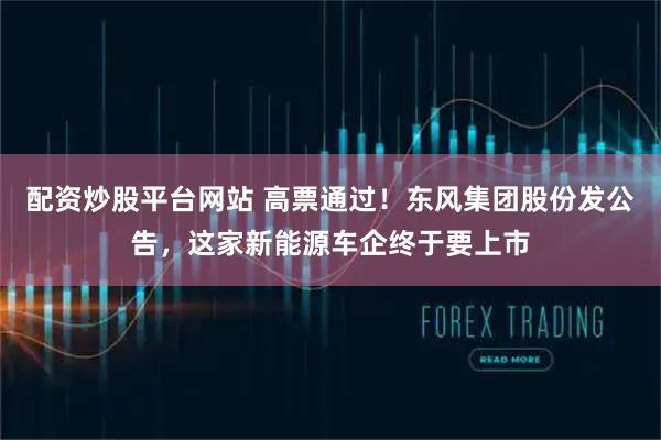配资炒股平台网站 高票通过！东风集团股份发公告，这家新能源车企终于要上市