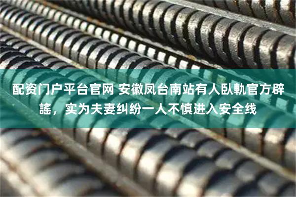 配资门户平台官网 安徽凤台南站有人臥軌官方辟謠，实为夫妻纠纷一人不慎进入安全线