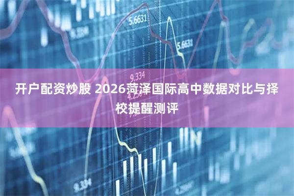 开户配资炒股 2026菏泽国际高中数据对比与择校提醒测评