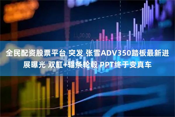 全民配资股票平台 突发 张雪ADV350踏板最新进展曝光 双缸+辐条轮毂 PPT终于变真车