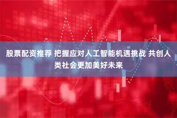 股票配资推荐 把握应对人工智能机遇挑战 共创人类社会更加美好未来